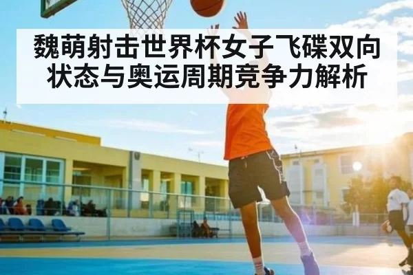 魏萌射击世界杯女子飞碟双向状态与奥运周期竞争力解析